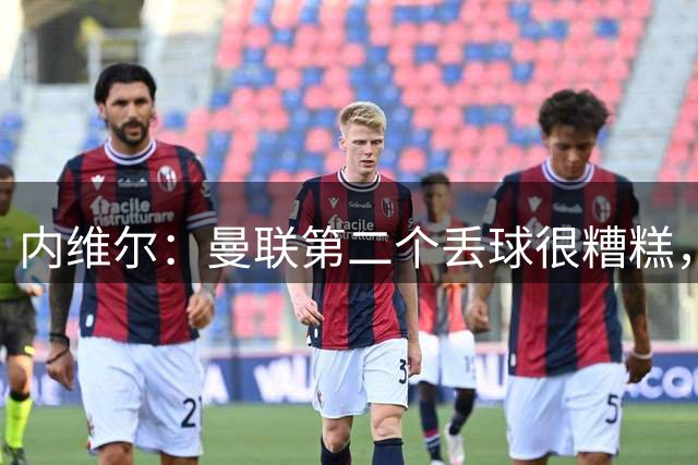 内维尔：曼联第二个丢球很糟糕，他们本来可以在源头阻止一切