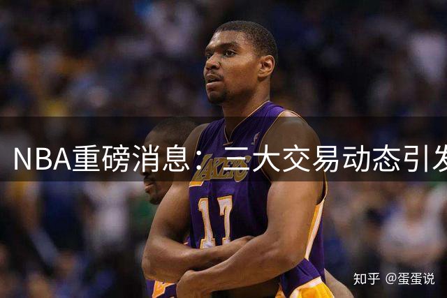 NBA重磅消息：三大交易动态引发关注